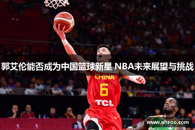 郭艾伦能否成为中国篮球新星 NBA未来展望与挑战